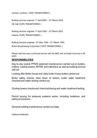 Johnson Controls ( TUPE TRANSFERRED )
Building services engineer 1st April 2002 – 31st March 2008
GS Hall (TUPE TRANSFERRED )
Building services engineer 1st April 1995 – 31st March 2002
Hadens (TUPE TRANSFERRED )
Building Services engineer 12th May 1988 – 31st March 1995
British Broadcasting Corporation (TUPE TRANSFERRED )
Please note this was a continued service with the BBC and no break of service in 26
years
RESPONSIBILITIES
Day to day routine PPM’S (planned maintenance) carried out on boilers,
chillers, cooling towers, MTHW and calorifiers as well as building service
call out
Looking after Boiler house and daily boiler house duties carried out.
Boiler safety checks, blow down of boilers, boiler water treatment
checked and water testing carried out.
Cooling towers checks and chemical dosing and water treatment testing.
Permit issuing for pressure systems works, including isolations, and
safety procedures.
General building maintenance carried out daily.
Hobbies & Interests
 