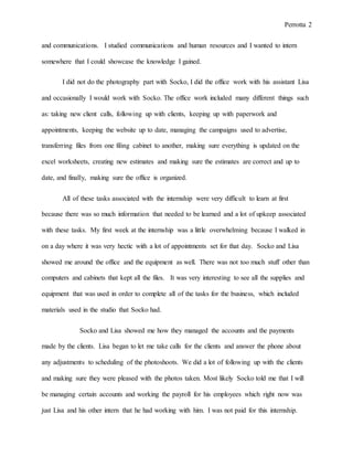Perrotta 2
and communications. I studied communications and human resources and I wanted to intern
somewhere that I could showcase the knowledge I gained.
I did not do the photography part with Socko, I did the office work with his assistant Lisa
and occasionally I would work with Socko. The office work included many different things such
as: taking new client calls, following up with clients, keeping up with paperwork and
appointments, keeping the website up to date, managing the campaigns used to advertise,
transferring files from one filing cabinet to another, making sure everything is updated on the
excel worksheets, creating new estimates and making sure the estimates are correct and up to
date, and finally, making sure the office is organized.
All of these tasks associated with the internship were very difficult to learn at first
because there was so much information that needed to be learned and a lot of upkeep associated
with these tasks. My first week at the internship was a little overwhelming because I walked in
on a day where it was very hectic with a lot of appointments set for that day. Socko and Lisa
showed me around the office and the equipment as well. There was not too much stuff other than
computers and cabinets that kept all the files. It was very interesting to see all the supplies and
equipment that was used in order to complete all of the tasks for the business, which included
materials used in the studio that Socko had.
Socko and Lisa showed me how they managed the accounts and the payments
made by the clients. Lisa began to let me take calls for the clients and answer the phone about
any adjustments to scheduling of the photoshoots. We did a lot of following up with the clients
and making sure they were pleased with the photos taken. Most likely Socko told me that I will
be managing certain accounts and working the payroll for his employees which right now was
just Lisa and his other intern that he had working with him. I was not paid for this internship.
 