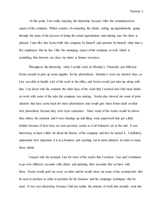 Perrotta 3
At this point, I am really enjoying the internship because I like the communications
aspect of the company. Which consists of contacting the clients, setting up appointments, going
through the steps of the process of doing the actual appointment and making sure the client is
pleased. I also like that Socko built this company by himself and operates by himself other than a
few employees that he has. I like the managing aspect of the company as well, which is
something that interests me since my minor is human resources.
Throughout the internship, when I would work on Monday’s I basically just followed
Socko around to pick up some supplies for his photoshoots. Monday’s were my shortest days, so
Lisa was able to handle a lot of the work in the office and Socko would just take me along with
him. I sat down with his assistant the other days of the week that I worked and I did more hands
on work with some of the sales the company was making. Socko also showed me some of prior
clientele that have come back for more photoshoots and would give them better deals on their
next photoshoot because they were loyal customers. Since some of the weeks would be slower
than others, his assistant and I were cleaning up and filing some paperwork that got a little
behind because of how busy we were previous weeks so it all balanced out in the end. It was
interesting to learn a little bit about the history of his company and how he started it. I definitely
understand how important it is to a business and reaching out to more clientele in order to retain
those clients.
I stayed with his assistant Lisa for most of the weeks that I worked. Lisa and I continued
to go over different accounts with clients and updating their accounts that we have with
them. Socko would grab me every so often and he would show me some of the commercials that
he used to produce in order to promote for his business and the campaign techniques that he
used. It was very interesting because I did not realize the amount of work that actually went into
 