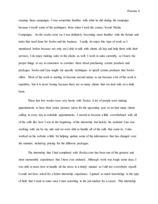 Perrotta 4
creating these campaigns. I was somewhat familiar with what he did during his campaign
because I recall some of the techniques from when I took the course, Social Media
Campaigns. As the weeks went on, I was definitely becoming more familiar with the format and
tasks that need done for Socko and his business. I really do enjoy this type of work as I
mentioned before because not only am I able to talk with clients all day and help them with their
services, I do enjoy making sales to the clients as well. I work in sales currently, so I knew the
proper things to say to customers to convince them about purchasing certain products and
packages. Socko and Lisa taught me specific techniques to upsell certain products that Socko
offers. Most of the work is starting to become second nature to me because a lot of the work is
repetitive, but it is never boring because there are so many clients that we deal with on a daily
basis.
These last few weeks were very hectic with Socko. A lot of people were making
appointments to have their senior pictures taken for the upcoming year so we had many clients
calling in every day to schedule appointments. I started to become a little overwhelmed with all
of the calls like how I was in the beginning of the internship but luckily his assistant Lisa was
working with me by my side and we were able to handle all of the calls that came in. I also
worked on his website a little bit helping update some of the information that has changed over
the summer, including pricing for the different packages.
The internship that I had completed with iSocko.com has been one of the greatest and
most memorable experiences that I have ever endured. Although work was tough some days, I
was able to learn how to handle all the stress in a timely manner so I did not overwhelm myself.
I could not have asked for a better internship experience. I gained so much knowledge in the type
of field that I want to enter once I start searching in the job market for a career. This internship
 