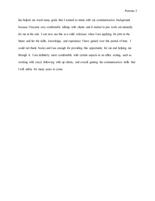 Perrotta 5
has helped me reach many goals that I wanted to attain with my communication background
because I became very comfortable talking with clients and it started to just work out naturally
for me at the end. I can now use this as a valid reference when I am applying for jobs in the
future and list the skills, knowledge, and experience I have gained over this period of time. I
could not thank Socko and Lisa enough for providing this opportunity for me and helping me
through it. I am definitely more comfortable with certain aspects in an office setting, such as
working with excel, following with up clients, and overall gaining the communication skills that
I will utilize for many years to come.
 