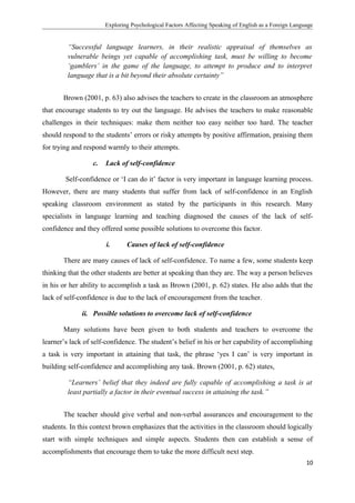 Exploring Psychological Factors Affecting Speaking of English as a Foreign Language
“Successful language learners, in their realistic appraisal of themselves as
vulnerable beings yet capable of accomplishing task, must be willing to become
‘gamblers’ in the game of the language, to attempt to produce and to interpret
language that is a bit beyond their absolute certainty”
Brown (2001, p. 63) also advises the teachers to create in the classroom an atmosphere
that encourage students to try out the language. He advises the teachers to make reasonable
challenges in their techniques: make them neither too easy neither too hard. The teacher
should respond to the students’ errors or risky attempts by positive affirmation, praising them
for trying and respond warmly to their attempts.
c. Lack of self-confidence
Self-confidence or ‘I can do it’ factor is very important in language learning process.
However, there are many students that suffer from lack of self-confidence in an English
speaking classroom environment as stated by the participants in this research. Many
specialists in language learning and teaching diagnosed the causes of the lack of self-
confidence and they offered some possible solutions to overcome this factor.
i. Causes of lack of self-confidence
There are many causes of lack of self-confidence. To name a few, some students keep
thinking that the other students are better at speaking than they are. The way a person believes
in his or her ability to accomplish a task as Brown (2001, p. 62) states. He also adds that the
lack of self-confidence is due to the lack of encouragement from the teacher.
ii. Possible solutions to overcome lack of self-confidence
Many solutions have been given to both students and teachers to overcome the
learner’s lack of self-confidence. The student’s belief in his or her capability of accomplishing
a task is very important in attaining that task, the phrase ‘yes I can’ is very important in
building self-confidence and accomplishing any task. Brown (2001, p. 62) states,
“Learners’ belief that they indeed are fully capable of accomplishing a task is at
least partially a factor in their eventual success in attaining the task.”
The teacher should give verbal and non-verbal assurances and encouragement to the
students. In this context brown emphasizes that the activities in the classroom should logically
start with simple techniques and simple aspects. Students then can establish a sense of
accomplishments that encourage them to take the more difficult next step.
10
 