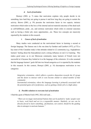 Exploring Psychological Factors Affecting Speaking of English as a Foreign Language
d. Lack of motivation
Dorneyi (2001, p. 7) states that motivation explains why people decide to do
something, how hard they are going to pursue it and how long they are going to sustain the
activity. Brown (2001, p. 59) presents the motivation factor in two aspects; intrinsic
motivation which refers to the love of the internal and not material outcomes of the deed such
as self-fulfillment, pride…etc, and extrinsic motivation which refers to external outcomes
such as having a better job, more opportunities…etc. These two concepts are massively
reported by the students in this research.
i. Causes of lack of motivation
Many studies were conducted on the motivational factor in learning a second or
foreign language. The famous one is the one done by Gardner and Lambert (1972, p.173) a
key tenet of this Canadian study is that attitudes related to L2 community (e.g. Anglophones
learners’ feeling about the francophone) exert a strong influence on one’s L2 learning. This
makes good sense: as in our Moroccan community many learners of French were not
successful at it because they looked at it as the language of the colonizers. It is also assumed
that the language learners’ goals fall into two broad categories as it is reported by the students
in this research. In this context, Dornyei (2001, p. 16) decomposes motivation in two
categories:
Integrative orientation, which reflects a positive disposition towards the L2 group
and the desire to interact with or even become similar to valued member of that
community
Instrumental orientation, where the language learning is primarily associated with
the potential gains of L2 proficiency, such as getting a better job or a high salary.
ii. Possible solutions to overcome lack of motivation
I find this quote of Martin Ford (1992, 202) well said…
“There are no magic motivational buttons that can be pushed to ‘make’ people want
to learn, work hard and act in a responsible manner. Similarly, no one can be
directly forced to learn something…facilitations, not control, should be the guiding
idea in attempts to motivate humans.”
11
 