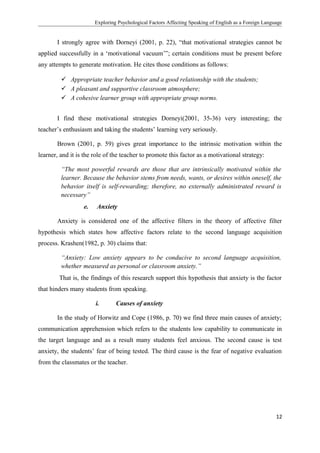 Exploring Psychological Factors Affecting Speaking of English as a Foreign Language
I strongly agree with Dorneyi (2001, p. 22), “that motivational strategies cannot be
applied successfully in a ‘motivational vacuum’”; certain conditions must be present before
any attempts to generate motivation. He cites those conditions as follows:
 Appropriate teacher behavior and a good relationship with the students;
 A pleasant and supportive classroom atmosphere;
 A cohesive learner group with appropriate group norms.
I find these motivational strategies Dorneyi(2001, 35-36) very interesting; the
teacher’s enthusiasm and taking the students’ learning very seriously.
Brown (2001, p. 59) gives great importance to the intrinsic motivation within the
learner, and it is the role of the teacher to promote this factor as a motivational strategy:
“The most powerful rewards are those that are intrinsically motivated within the
learner. Because the behavior stems from needs, wants, or desires within oneself, the
behavior itself is self-rewarding; therefore, no externally administrated reward is
necessary”
e. Anxiety
Anxiety is considered one of the affective filters in the theory of affective filter
hypothesis which states how affective factors relate to the second language acquisition
process. Krashen(1982, p. 30) claims that:
“Anxiety: Low anxiety appears to be conducive to second language acquisition,
whether measured as personal or classroom anxiety.”
That is, the findings of this research support this hypothesis that anxiety is the factor
that hinders many students from speaking.
i. Causes of anxiety
In the study of Horwitz and Cope (1986, p. 70) we find three main causes of anxiety;
communication apprehension which refers to the students low capability to communicate in
the target language and as a result many students feel anxious. The second cause is test
anxiety, the students’ fear of being tested. The third cause is the fear of negative evaluation
from the classmates or the teacher.
12
 