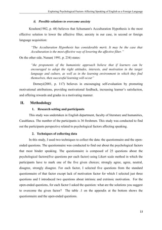 Exploring Psychological Factors Affecting Speaking of English as a Foreign Language
ii. Possible solutions to overcome anxiety
Krashen(1982, p. 48) believes that Schumann's Acculturation Hypothesis is the most
effective solution to lower the affective filter, anxiety in our case, in second or foreign
language acquisition:
“The Acculturation Hypothesis has considerable merit. It may be the case that
Acculturation is the most effective way of lowering the affective filter.”
On the other side, Nunan( 1991, p. 234) states:
“the proponents of the humanistic approach believe that if learners can be
encouraged to adopt the right attitudes, interests, and motivation in the target
language and culture, as well as in the learning environment in which they find
themselves, then successful learning will occur”
Dorneyi(2001, p. 117) believes in encouraging self-evaluation by promoting
motivational attributions, providing motivational feedback, increasing learner’s satisfaction,
and offering rewards and grades in a motivating manner.
II. Methodology
1. Research setting and participants
This study was undertaken in English department, faculty of literature and humanities,
Casablanca. The number of the participants is 36 freshmen. This study was conducted to find
out the participants perspective related to psychological factors affecting speaking.
2. Techniques of collecting data
In this study, I used two techniques to collect the data: the questionnaire and the open-
ended questions. The questionnaire was conducted to find out about the psychological factors
that most hinder speaking. The questionnaire is composed of 25 questions about the
psychological factors(five questions per each factor) using Likert scale method in which the
participants have to mark one of the five given choices; strongly agree, agree, neutral,
disagree, strongly disagree. For each factor, I selected five questions from the standard
questionnaire of that factor except lack of motivation factor for which I selected just three
questions and I introduced two questions about intrinsic and extrinsic motivation. For the
open-ended questions, for each factor I asked the question: what are the solutions you suggest
to overcome the given factor? The table .1 on the appendix at the bottom shows the
questionnaire and the open-ended questions.
13
 