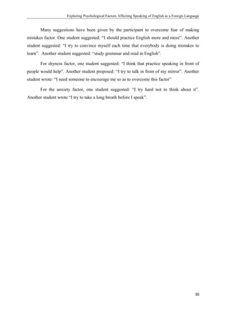 Exploring Psychological Factors Affecting Speaking of English as a Foreign Language
Many suggestions have been given by the participant to overcome fear of making
mistakes factor. One student suggested: “I should practice English more and more”. Another
student suggested: “I try to convince myself each time that everybody is doing mistakes to
learn”. Another student suggested: “study grammar and read in English”.
For shyness factor, one student suggested: “I think that practice speaking in front of
people would help”. Another student proposed: “I try to talk in front of my mirror”. Another
student wrote: “I need someone to encourage me so as to overcome this factor”
For the anxiety factor, one student suggested: “I try hard not to think about it”.
Another student wrote “I try to take a long breath before I speak”.
30
 