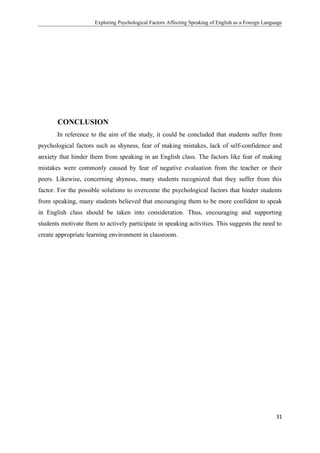 Exploring Psychological Factors Affecting Speaking of English as a Foreign Language
CONCLUSION
In reference to the aim of the study, it could be concluded that students suffer from
psychological factors such as shyness, fear of making mistakes, lack of self-confidence and
anxiety that hinder them from speaking in an English class. The factors like fear of making
mistakes were commonly caused by fear of negative evaluation from the teacher or their
peers. Likewise, concerning shyness, many students recognized that they suffer from this
factor. For the possible solutions to overcome the psychological factors that hinder students
from speaking, many students believed that encouraging them to be more confident to speak
in English class should be taken into consideration. Thus, encouraging and supporting
students motivate them to actively participate in speaking activities. This suggests the need to
create appropriate learning environment in classroom.
31
 