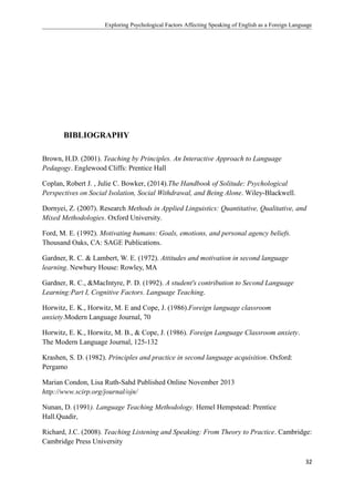 Exploring Psychological Factors Affecting Speaking of English as a Foreign Language
BIBLIOGRAPHY
Brown, H.D. (2001). Teaching by Principles. An Interactive Approach to Language
Pedagogy. Englewood Cliffs: Prentice Hall
Coplan, Robert J. , Julie C. Bowker, (2014).The Handbook of Solitude: Psychological
Perspectives on Social Isolation, Social Withdrawal, and Being Alone. Wiley-Blackwell.
Dornyei, Z. (2007). Research Methods in Applied Linguistics: Quantitative, Qualitative, and
Mixed Methodologies. Oxford University.
Ford, M. E. (1992). Motivating humans: Goals, emotions, and personal agency beliefs.
Thousand Oaks, CA: SAGE Publications.
Gardner, R. C. & Lambert, W. E. (1972). Attitudes and motivation in second language
learning. Newbury House: Rowley, MA
Gardner, R. C., &MacIntyre, P. D. (1992). A student's contribution to Second Language
Learning:Part I, Cognitive Factors. Language Teaching.
Horwitz, E. K., Horwitz, M. E and Cope, J. (1986).Foreign language classroom
anxiety.Modern Language Journal, 70
Horwitz, E. K., Horwitz, M. B., & Cope, J. (1986). Foreign Language Classroom anxiety.
The Modern Language Journal, 125-132
Krashen, S. D. (1982). Principles and practice in second language acquisition. Oxford:
Pergamo
Marian Condon, Lisa Ruth-Sahd Published Online November 2013
http://www.scirp.org/journal/ojn/
Nunan, D. (1991). Language Teaching Methodology. Hemel Hempstead: Prentice
Hall.Quadir,
Richard, J.C. (2008). Teaching Listening and Speaking: From Theory to Practice. Cambridge:
Cambridge Press University
32
 