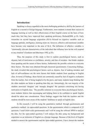 Exploring Psychological Factors Affecting Speaking of English as a Foreign Language
Introduction:
Speaking is always regarded as the most challenging productive skill by the learners of
English as a second or foreign language. Furthermore, most students evaluate their success in
language learning as well as their effectiveness of their English course on the basis of how
much they feel they have improved their speaking proficiency Richard(2008, p.19). Early
researches on second language acquisition (SLA) focused on cognitive variables such as
language aptitude, intelligence, learning styles etc. however, affective and emotional variables
have become very important in the area of SLA. The definition of affective variables is
“emotionally relevant characteristics of the individual that influence how he/she will respond
to any situation” (Gardener and Macintyre 1992, p.25).
Thus, the purposes of this study is first to explore psychological factors, such as
shyness, lack of motivation or confidence, anxiety, and fear of mistakes that hinder students
from speaking and the causes of these factors, furthermore the possible solution to overcome
these factors. The data were obtained through classroom questionnaire. Concerning findings,
the study revealed that psychological factors such as shyness, fear of making mistakes and
lack of self-confidence are the most factors that hinder students from speaking in English
class. In terms of findings, those factors are commonly caused by fear of negative evaluation
from the teacher, fear of being laughed at by the peers, and many students keep thinking that
the other students are better at speaking than they are. Interestingly, the vast majority of the
students answered ‘disagree’ and ‘strongly disagree’ the question concerning not having
motivation in English class. The possible solutions to overcome those psychological factors,
most students believe that encouraging and helping them to be confident to speak English
should be taken into consideration. These findings suggest that both the teachers and the
students should be more aware of the students’ hindrance to speak in English class.
In this research, I will be using the quantitative method: through questionnaire and
qualitative method: via open-ended questions. In the questionnaire which is composed of 25
questions, I used Likert scale questionnaire and I will be using the software SPSS to analyze
the data. For the open-ended questions I will analyze the data using my background and
experience as an instructor of English as a foreign language. Because of the level of English
needed to answer the questionnaire and the open-ended questions, I have chosen the students
4
 