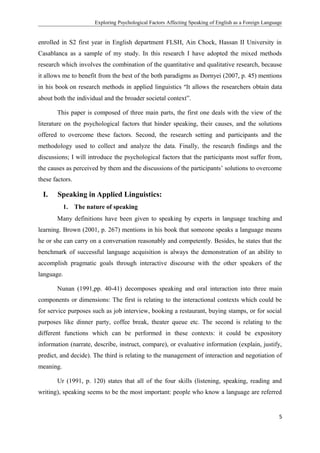 Exploring Psychological Factors Affecting Speaking of English as a Foreign Language
enrolled in S2 first year in English department FLSH, Ain Chock, Hassan II University in
Casablanca as a sample of my study. In this research I have adopted the mixed methods
research which involves the combination of the quantitative and qualitative research, because
it allows me to benefit from the best of the both paradigms as Dornyei (2007, p. 45) mentions
in his book on research methods in applied linguistics “It allows the researchers obtain data
about both the individual and the broader societal context”.
This paper is composed of three main parts, the first one deals with the view of the
literature on the psychological factors that hinder speaking, their causes, and the solutions
offered to overcome these factors. Second, the research setting and participants and the
methodology used to collect and analyze the data. Finally, the research findings and the
discussions; I will introduce the psychological factors that the participants most suffer from,
the causes as perceived by them and the discussions of the participants’ solutions to overcome
these factors.
I. Speaking in Applied Linguistics:
1. The nature of speaking
Many definitions have been given to speaking by experts in language teaching and
learning. Brown (2001, p. 267) mentions in his book that someone speaks a language means
he or she can carry on a conversation reasonably and competently. Besides, he states that the
benchmark of successful language acquisition is always the demonstration of an ability to
accomplish pragmatic goals through interactive discourse with the other speakers of the
language.
Nunan (1991,pp. 40-41) decomposes speaking and oral interaction into three main
components or dimensions: The first is relating to the interactional contexts which could be
for service purposes such as job interview, booking a restaurant, buying stamps, or for social
purposes like dinner party, coffee break, theater queue etc. The second is relating to the
different functions which can be performed in these contexts: it could be expository
information (narrate, describe, instruct, compare), or evaluative information (explain, justify,
predict, and decide). The third is relating to the management of interaction and negotiation of
meaning.
Ur (1991, p. 120) states that all of the four skills (listening, speaking, reading and
writing), speaking seems to be the most important: people who know a language are referred
5
 