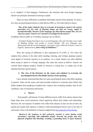 Exploring Psychological Factors Affecting Speaking of English as a Foreign Language
to as ‘speakers’ of that language. Furthermore, she mentions that most foreign language
learners are primarily interested in learning to speak.
There are many difficulties or problems that hinder learners from speaking. To name a
few, they are psychological factors or what Brown (2001, p. 281) calls affective factors.
“One of the major obstacles have to overcome in learning to speak is the anxiety
generated over the risks of blurring things out that are wrong, stupid or
incomprehensible. Because of the language ego that informs people that ‘you are
what you speak,’ learners are reluctant to be judged by the hearers”
In addition, Brown (2001, p. 61) defines language ego as follows:
“As human beings learning to use a second language, they also develop a new mode
of thinking, feeling and acting—a second identity. The new language ego,
intertwined with the second language, can easily create within the learner a sense of
fragility, defensiveness, and a rising of inhibitions.”
Thus, this raising of inhibitions is also explained by Ur (1991, p. 121) when she
explains that contrary to the other skills (reading, listening, and writing) speaking requires
some degree of real-time exposure to an audience. As a result, learners are often inhibited
about trying to speak in a foreign language. She states the causes as follows: learners are
worried about making mistakes, fearful of criticism or losing face, or simply shy of the
attention that their speech attracts.
2. The view of the literature on the causes and solutions to overcome the
psychological factors that hinder learners from speaking.
I have already mentioned that there are some psychological factors that affect speaking
in general. These are the causes and some possible solutions to overcome these factors that
hinder students from speaking in English class: shyness, fear of making mistakes, lack of self-
confidence, lack of motivation and anxiety.
a. Shyness
Some people, and because of many different reasons suffer from intense shyness that
keeps them from social interaction which negatively affects their studies and relationship.
However, the vast majority of students who suffer from shyness in class are not severely shy
people and usually their shyness is related to other psychological factors such as the lack of
self-esteem. Here is the definition of shyness adapted from Encyclopedia of Psychology:
Shyness is the tendency to feel awkward, worried or tense during social
encounters, especially with unfamiliar people. Severely shy people may have
physical symptoms like blushing, sweating, a pounding heart or upset stomach;
6
 