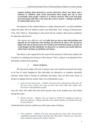 Exploring Psychological Factors Affecting Speaking of English as a Foreign Language
negative feelings about themselves; worries about how others view them; and a
tendency to withdraw from social interactions. Most people feel shy at least
occasionally. Some people’s shyness is so intense, however, that it can keep them
from interacting with others even when they want or need to— leading to problems
in relationships and at work.
The diagnosis of shy students behavior is deeply characterized in an article published
online November 2013, by Marian Condon, Lisa Ruth-Sahd, York College of Pennsylvania,
York, USA Titled as: ‘Responding to introverted and shy students: Best practice guidelines
for educators and advisors’.
Shy students have difficulty with small talk, they are slow to share their feelings and
typically do not reciprocate when feelings are disclosed by others. The shy person
might well want to interact more, but would be prevented from doing so by fear of
social disapproval Shy individuals see themselves as somehow personally deficient,
which leads to feelings of self-blame and shame.
This theory is also supported by the result of this research in which most students fail
to perform in a speaking class because of their shyness. That is, shyness is an important factor
that hinders students from speaking.
i. Causes of shyness
The shy person might well want to interact more, but would be prevented from doing
so by fear of social disapproval. Shy individuals see themselves as somehow personally
deficient, which leads to feelings of self-blame and shame. Here are three main causes of
shyness as adapted from the website: http://www.betterhealth.vic.gov.
a. Lack of social interaction – children who have been isolated from others for the
first few years of their lives may not have the social skills that enable easy
interaction with unfamiliar people.
Very few those who suffer from this factor because most of the students have had studied
among their peers.
b. Harsh criticism – children who are teased or bullied by significant people in
their lives (parents, siblings and other close family members or friends) may tend
towards shyness.
I think that harsh criticism could be one of the mean causes of shyness.
c. Fear of failure – children who have been pushed too many times beyond their
capabilities (and then made to feel bad when they didn’t ‘measure up’) may have
a fear of failure that presents itself as shyness.
7
 