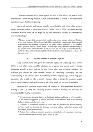 Exploring Psychological Factors Affecting Speaking of English as a Foreign Language
Numerous students suffer from shyness because of fear failure; the present study
confirms that fear of making mistakes, which is related to fear of failure, is one of the most
significant causes that hinder speaking.
Introverted and shy students are typically uncomfortable with being called upon to
answer questions in class. A quote from Robert J. Coplan (2014, p. 275), a shyness researcher
in Ottawa, Canada, sums up the plight of shy and introverted students in contemporary
schools and colleges:
“Whoever designed the context of the modern classroom was certainly not thinking
of shy quiet students. With often crowded high stimulation rooms and a focus on oral
performance-- the modern classroom is the quiet student nightmare – if a teacher
asks a question and the student doesn’t answer right away, the most common thing is
the teacher doesn’t have the time to sit and wait but has to go on to someone else,
and in the back of their head might think the student isn’t as intelligent or didn’t do
the homework”
ii. Possible solutions to overcome shyness
Many solutions have been given to overcome shyness in a speaking class, Brown
(2001, p. 62) offers some possible solutions: as a teacher you should overtly display
supportive attitude to your students. In your lesson plan, your techniques choices, the
activities you choose for your students, should be cognitively challenging but not
overwhelming at an affective level. Considering students language ego should help you
determine; who to call on, who to ask to volunteer, when to correct the student’s speech
errors, who to place in which small groups or pairs, how tough you can be with a student.
Best practices summary adapted from: M. Condon, L. Ruth-Sahd/Open Journal of
Nursing 3 (2013, p. 509); the following practices related to teaching and advising are
recommended for faculty consideration:
1) Accept introversion and shyness as legitimate and normal features of personality.
Do not convey disapproval of related behaviors or misinterpret them as evidence of
dullness, disinterest, disrespect, etc.
2) Allocate a reasonable portion of class time to introvert/shy person-friendly
activities such as listening to lectures, watching videos, reflecting quietly and
working on projects individually.
3) Refrain from calling on students randomly, particularly with no advance warning.
Consider announcing discussion topics ahead of time.
8
 
