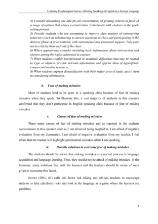 Exploring Psychological Factors Affecting Speaking of English as a Foreign Language
4) Consider discarding one-size-fits-all constellations of grading criteria in favor of
a range of options that allows customization. Collaborate with students in the goal-
setting process.
5) Provide students who are attempting to improve their mastery of extroverting
behaviors (such as volunteering to answer questions in class and participating in the
delivery phase of presentations) with instrumental and emotional support. Take care
not to criticize them in front of the class.
6) Where appropriate, consider including basic information about introversion and
shyness among the topics addressed in courses.
7) When students confide interpersonal or academic difficulties that may be related
to Type or shyness, provide relevant information and apprise them of appropriate
campus and on-line resources.
8) When students express dissatisfaction with their major area of study, assist them
in considering alternatives.
b. Fear of making mistakes
Most of students tend to be quiet in a speaking class because of fear of making
mistakes when they speak. To illustrate this, a vast majority of students in this research
confirmed that they don’t participate in English speaking class because of fear of making
mistakes.
i. Causes of fear of making mistakes
There many causes of fear of making mistakes and as reported in the students
questionnaire in this research such as; I am afraid of being laughed at, I am afraid of negative
evaluation from my classmates, I am afraid of negative evaluation from my teacher, I feel
afraid that the teacher will highlight grammatical mistakes while I am speaking.
ii. Possible solutions to overcome fear of making mistakes
The students should be aware that making mistakes is a normal process in language
acquisition and language learning. Thus, they should not be afraid of making mistakes. In the
literature, many solutions that both the learners and the teachers should be aware of were
given to overcome this factor.
Brown (2001, 63) calls this factor risk taking and advises teachers to encourage
students to take calculated risks and look at the language as a game where the learners are
gamblers,
9
 