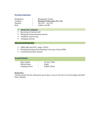 Previous Experience:
Designation : Management Trainee
Company : Resonance Eduventure Pvt. Ltd
Duration : Oct 2011 – Jan 2012
Role : Admin cum HR
 About the Company:
 Recruiting for Internal staff
 Managing the documentation process
 Telephonic interviewing
 Arranging seminars
Educational Background:
 (MBA-HR) from RTU, Jaipur. (2010)-
 B.Sc(Biotechnology) from Rajasthan University, Alwar (2008)
 Certified Recruitment Analyst
Personal Details:
Date of Birth : 22-July-11988
Marital Status : Single
Languages know : English, Hindi
Declaration:
I hereby declare that the information given above is true to the best of my knowledge and belief.
Place: Mumbai
 