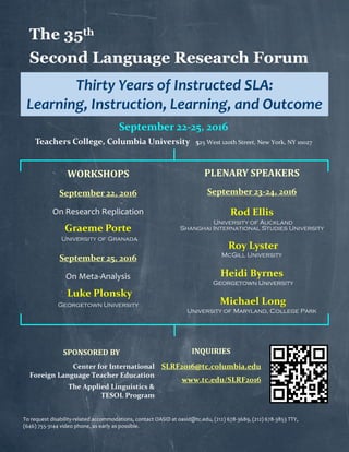 The 35th
Second Language Research Forum
Thirty Years of Instructed SLA:
Learning, Instruction, Learning, and Outcome
September 22-25, 2016
Teachers College, Columbia University 525 West 120th Street, New York, NY 10027
WORKSHOPS
September 22, 2016
On Research Replication
Graeme Porte
University of Granada
September 25, 2016
On Meta-Analysis
Luke Plonsky
Georgetown University
PLENARY SPEAKERS
September 23-24, 2016
Rod Ellis
University of Auckland
Shanghai International Studies University
Roy Lyster
McGill University
Heidi Byrnes
Georgetown University
Michael Long
University of Maryland, College Park
INQUIRIES
SLRF2016@tc.columbia.edu
www.tc.edu/SLRF2016
SPONSORED BY
Center for International
Foreign Language Teacher Education
The Applied Linguistics &
TESOL Program
To request disability-related accommodations, contact OASID at oasid@tc.edu, (212) 678-3689, (212) 678-3853 TTY,
(646) 755-3144 video phone, as early as possible.
 