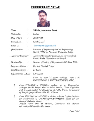 CURRICULUM VITAE
Name : S.V. Suryanarayana Reddy
Nationality : Indian
Date of Birth : 20/05/1966
Contact No. : 050/6717356
Email ID : svsreddy369@gmail.com
Qualification : Bachelor of Engineering in Civil Engineering
March 1991 from Nagapure University, India.
Approved Engineer: Approved Contractor Engineer for Directorate of
Public Works, Government of Sharjah
Membership : Member of Society of Engineers U.A.E. Since 2002.
Language Known : English, Hindi & Telugu
Total Experience : 24 Years
Experience in U.A.E.: ( 21 Years)
From the past 21 years working with SUN
ENGINEERING & CONTRACTING CO. (LLC)
1. From 01/06/2010 to 01/08/2015 worked as a Construction
Manager for the Project G+1 Al Jubail Market, (Fruit, Vegetable,
Fish & Meat market) for Directorate of Public Works, Government
of Sharjah, project Value: Dhs. 175 Millions.
2. From 02/01/2005 to 31/05/2010 worked as a Senior Project Engineer
for construction of G+6Parking+H.C+39Typical floors for Mr.
Humaid Al Owais, Ajman.
Project Value: Dhs. 86 Millions, Consultant: M/s. Horizon
International Consulting Engineers.
Page 1 of 2
 