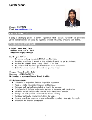 1
Swati Singh
Contact: 9930397074
Email: time.swati@gmail.com
CAREER OBJECTIVE
Seeking a challenging position in reputed organization which provides opportunity for professional
growth and advancement and utilize the experience acquired in becoming a valuable team member.
PROFESSIONAL EXPERIENCE
Company Name: HDFC Bank
Duration: 07/10/2014 to Present
Designation: Deputy Manager
Key Responsibilities:
 To provide banking services to HNI clients of the bank.
 To acquire new clients to generate revenue and provide them with the new products.
 To pitch new products to the existing customer of the bank.
 To generate leads for various product internally as well as externally.
 To handle walk-in customers of the bank and generate business
Company Name: Franchise India
Duration: 01/05/2013 to 31/09/2014
Designation: Management Trainee (Brand Servicing)
Key Responsibilities:
 Consultated to the potential investors as per their requirement.
 Acted as a bridge between the Franchisor and franchisee.
 Generated leads and made strong clientele base for the company.
 Coordinated with the brand and potential investors to understand their requirements.
 Facilitated smooth communication between brands and potential investors
 Arranged site visit for clients to enable better decision meeting
 Facilitated and handled negotiations between the parties.
 Acquired new clients to generate revenue and provided consultancy to service their needs.
 Responsible for franchise development
 