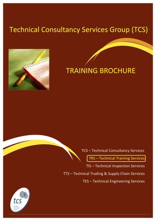  
	
  
	
  
	
  
	
  
	
  
	
  
	
  
	
  
	
  
	
  
	
  
	
  
	
  
	
  
	
  
	
  
	
  
	
  
	
  
	
  
	
  	
  	
  	
  	
  	
  
	
  
Technical	
  Consultancy	
  Services	
  Group	
  (TCS)	
  
	
  	
  	
  	
  	
  	
  	
  	
  	
  	
  	
  	
  	
  	
  	
  	
  	
  	
  	
  	
  	
  	
  	
  	
  	
  	
  	
  	
  	
  	
  	
  	
  	
  	
  	
  	
  	
  	
  	
  	
  	
  	
  	
  	
  	
  	
  	
  	
  	
  	
  	
  	
  	
  	
  	
  	
  	
  	
  	
  	
  	
  	
  	
  	
  	
  	
  	
  	
  	
  	
  	
  	
  	
  	
  	
  	
  TCS	
  –	
  Technical	
  Consultancy	
  Services	
  	
  
TRS	
  –	
  Technical	
  Training	
  Services	
  
TIS	
  –	
  Technical	
  Inspection	
  Services	
  	
  
TTS	
  –	
  Technical	
  Trading	
  &	
  Supply	
  Chain	
  Services	
  
TES	
  –	
  Technical	
  Engineering	
  Services	
  	
  
	
  
	
  
	
  
TRAINING	
  BROCHURE	
  
	
  
 