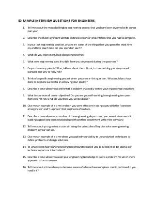 50 SAMPLE INTERVIEW QUESTIONS FOR ENGINEERS
1. Tell me about the most challenging engineering project that you have been involved with during
past year.
2. Describe the most significant written technical report or presentation that you had to complete.
3. In your last engineering position, what were some of the things that you spent the most time
on, and how much time did you spend on each?
4. What do you enjoy most/least about engineering?
5. What new engineering specialty skills have you developed during the past year?
6. Do you have any patents? If so, tell me about them. If not, is it something you see yourself
pursuing and why or why not?
7. Think of a specific engineering project when you answer this question. What could you have
done to be more successful in achieving your goal(s)?
8. Describe a time when you confronted a problem that really tested your engineering know-how.
9. What is your overall career objective? Do you see yourself working in engineering ten years
from now? If not, what do you think you will be doing?
10. Give me an example of a time in which you were effective in doing away with the “constant
emergencies” and “surprises” that engineers often face.
11. Describe a time when as a member of the engineering department, you were instrumental in
building a good long-term relationship with another department within the company.
12. Tell me about your greatest success in using the principles of logic to solve an engineering
problem in your last job.
13. Give me an example of a time when you applied your ability to use analytical techniques to
define problems or design solutions.
14. To what extent has your engineering background required you to be skilled in the analysis of
technical reports or information?
15. Describe a time when you used your engineering knowledge to solve a problem for which there
appeared to be no answer.
16. Tell me about a time when you became aware of a hazardous workplace condition. How did you
handle it?
 