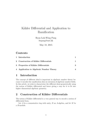 K¨ahler Diﬀerential and Application to
Ramiﬁcation
Ryan Lok-Wing Pang
lwpang@ust.hk
May 18, 2015
Contents
1 Introduction 1
2 Construction of K¨ahler Diﬀerentials 1
3 Properties of K¨ahler Diﬀerentials 3
4 Application to Algebraic Number Theory 4
1 Introduction
The concept of diﬀerent ideal is important in algebraic number theory be-
cause it encodes the ramiﬁcation data in extension of algebraic number ﬁelds.
In this article, we wish to characterize the diﬀerent ideal geometrically using
the notion of K¨ahler diﬀerential and hence giving a way for it to ﬁt into
higher dimensional algebraic geometry.
2 Construction of K¨ahler Diﬀerentials
The notion of K¨ahler diﬀerential is a very general way to encode a notion of
diﬀerential form.
Let A be a commutative ring with unity, B an A-algebra, and let M be
a B-module.
1
 