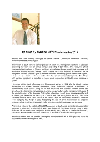 RÉSUMÉ for ANDREW HAYNES – November 2015
Andrew was, until recently, employed as Senior Director, Commercial Information Solutions;
TransUnion Credit Bureau (Pty) Ltd.
TransUnion is South Africa’s premier provider of credit risk management solutions, a pedigree
exceeding 112 years and an annual turnover exceeding R 600 million. The TransUnion global
business is headquartered in Chicago and is an acknowledged leader in credit risk, insurance and
automotive industry reporting. Andrew’s remit includes full income statement accountability for his
designated business unit and a goal to generate consistent double-digit growth over the next 4 years.
His experience as a sales and market leader within this niche area of operations provides TransUnion
with a unique opportunity to capitalise on market share opportunities and to plot a new trajectory in
growth.
His career within Credit Information and Management started in 1984 after he joined a newly
established but quickly growing commercial credit information business, KreditInform, in
Johannesburg, South Africa. During his 25 year tenure with that business Andrew’s career saw
growth and development in many aspects of general and, particularly, sales management. Because of
the specialist nature of the business, Andrew has established himself as an industry specialist and
acknowledged spokesman on the topics of Credit and Risk Management practices, particularly
pertaining to trade credit, credit insurance and SMME credit. He co-authored, edited and published
“The Company You Keep” in 2003 highlighting the role of credit management in corporate
governance best practice and is regularly called upon to present at conferences and seminars.
Andrew is a Fellow of the Institute of Credit Management of South Africa, a membership designation
conferred in recognition of a term of six years as a Director of the Institute and two years as Vice-
President. He received further recognition in this field by being selected to receive the Institute’s,
President’s Award 2012 for his overall contribution to the Institute and the industry in general.
Andrew is married with two children. Among the accomplishments he is most proud to list is the
successful summit of Kilimanjaro in 2002.
 