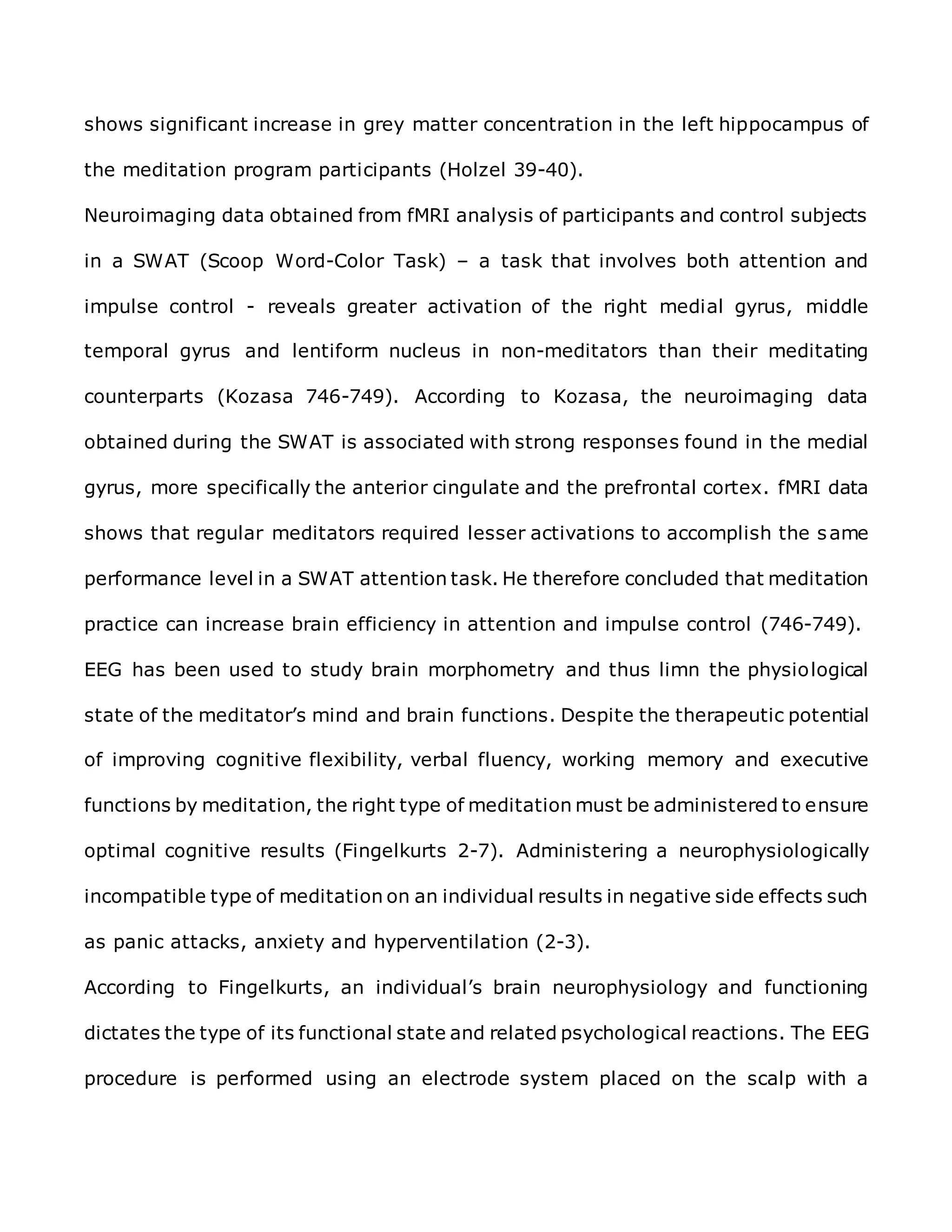 shows significant increase in grey matter concentration in the left hippocampus of
the meditation program participants (Holzel 39-40).
Neuroimaging data obtained from fMRI analysis of participants and control subjects
in a SWAT (Scoop Word-Color Task) – a task that involves both attention and
impulse control - reveals greater activation of the right medial gyrus, middle
temporal gyrus and lentiform nucleus in non-meditators than their meditating
counterparts (Kozasa 746-749). According to Kozasa, the neuroimaging data
obtained during the SWAT is associated with strong responses found in the medial
gyrus, more specifically the anterior cingulate and the prefrontal cortex. fMRI data
shows that regular meditators required lesser activations to accomplish the same
performance level in a SWAT attention task. He therefore concluded that meditation
practice can increase brain efficiency in attention and impulse control (746-749).
EEG has been used to study brain morphometry and thus limn the physiological
state of the meditator’s mind and brain functions. Despite the therapeutic potential
of improving cognitive flexibility, verbal fluency, working memory and executive
functions by meditation, the right type of meditation must be administered to ensure
optimal cognitive results (Fingelkurts 2-7). Administering a neurophysiologically
incompatible type of meditation on an individual results in negative side effects such
as panic attacks, anxiety and hyperventilation (2-3).
According to Fingelkurts, an individual’s brain neurophysiology and functioning
dictates the type of its functional state and related psychological reactions. The EEG
procedure is performed using an electrode system placed on the scalp with a
 