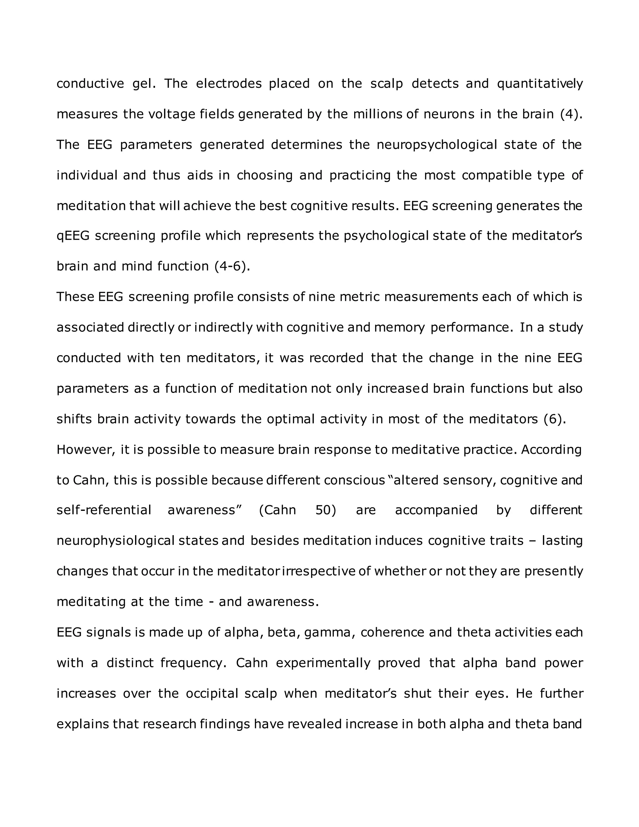 conductive gel. The electrodes placed on the scalp detects and quantitatively
measures the voltage fields generated by the millions of neurons in the brain (4).
The EEG parameters generated determines the neuropsychological state of the
individual and thus aids in choosing and practicing the most compatible type of
meditation that will achieve the best cognitive results. EEG screening generates the
qEEG screening profile which represents the psychological state of the meditator’s
brain and mind function (4-6).
These EEG screening profile consists of nine metric measurements each of which is
associated directly or indirectly with cognitive and memory performance. In a study
conducted with ten meditators, it was recorded that the change in the nine EEG
parameters as a function of meditation not only increased brain functions but also
shifts brain activity towards the optimal activity in most of the meditators (6).
However, it is possible to measure brain response to meditative practice. According
to Cahn, this is possible because different conscious “altered sensory, cognitive and
self-referential awareness” (Cahn 50) are accompanied by different
neurophysiological states and besides meditation induces cognitive traits – lasting
changes that occur in the meditatorirrespective of whether or not they are presently
meditating at the time - and awareness.
EEG signals is made up of alpha, beta, gamma, coherence and theta activities each
with a distinct frequency. Cahn experimentally proved that alpha band power
increases over the occipital scalp when meditator’s shut their eyes. He further
explains that research findings have revealed increase in both alpha and theta band
 