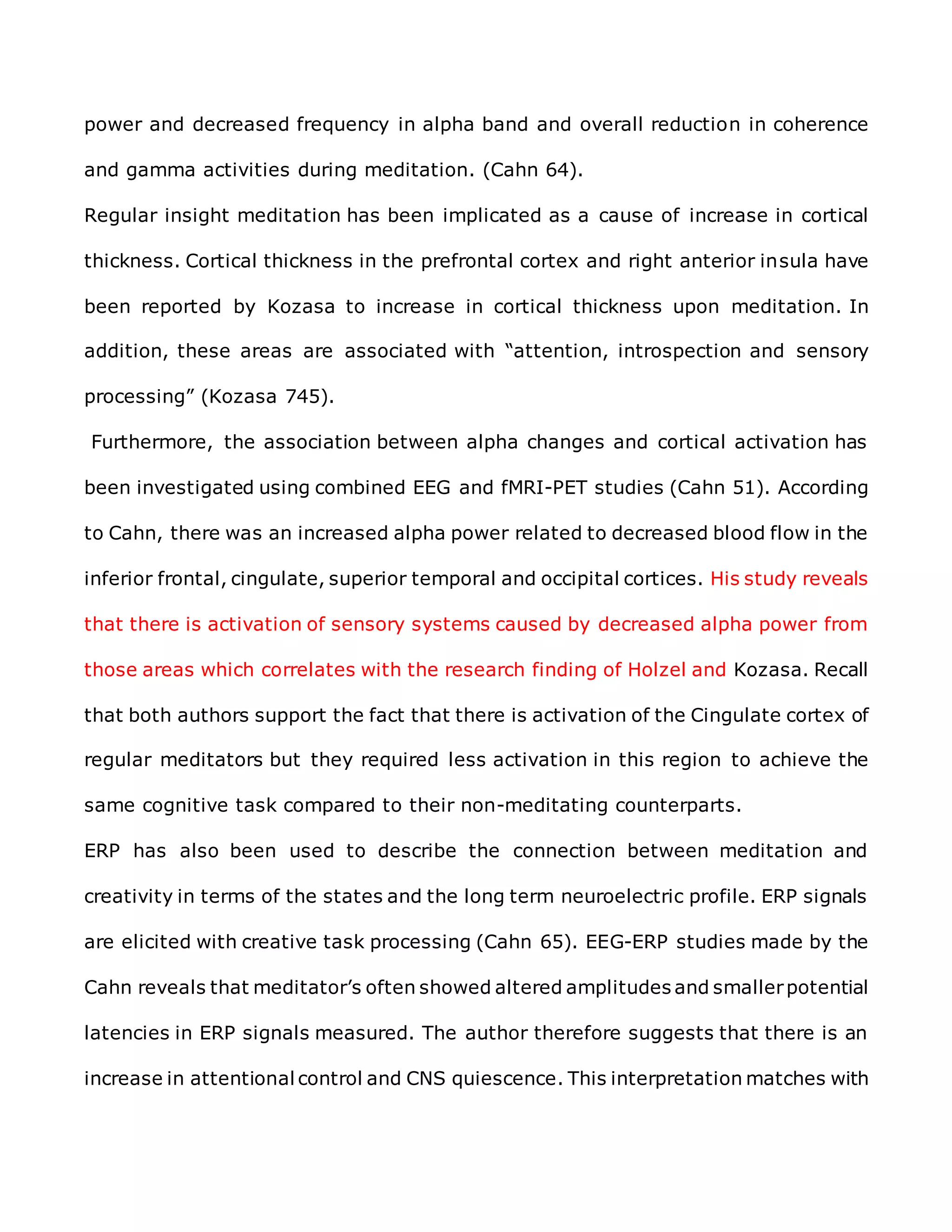 power and decreased frequency in alpha band and overall reduction in coherence
and gamma activities during meditation. (Cahn 64).
Regular insight meditation has been implicated as a cause of increase in cortical
thickness. Cortical thickness in the prefrontal cortex and right anterior insula have
been reported by Kozasa to increase in cortical thickness upon meditation. In
addition, these areas are associated with “attention, introspection and sensory
processing” (Kozasa 745).
Furthermore, the association between alpha changes and cortical activation has
been investigated using combined EEG and fMRI-PET studies (Cahn 51). According
to Cahn, there was an increased alpha power related to decreased blood flow in the
inferior frontal, cingulate, superior temporal and occipital cortices. His study reveals
that there is activation of sensory systems caused by decreased alpha power from
those areas which correlates with the research finding of Holzel and Kozasa. Recall
that both authors support the fact that there is activation of the Cingulate cortex of
regular meditators but they required less activation in this region to achieve the
same cognitive task compared to their non-meditating counterparts.
ERP has also been used to describe the connection between meditation and
creativity in terms of the states and the long term neuroelectric profile. ERP signals
are elicited with creative task processing (Cahn 65). EEG-ERP studies made by the
Cahn reveals that meditator’s often showed altered amplitudes and smallerpotential
latencies in ERP signals measured. The author therefore suggests that there is an
increase in attentional control and CNS quiescence. This interpretation matches with
 