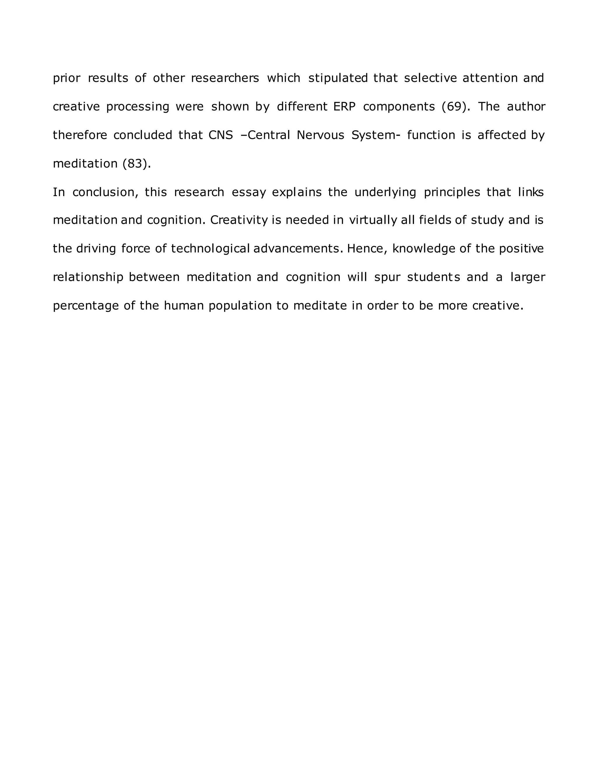 prior results of other researchers which stipulated that selective attention and
creative processing were shown by different ERP components (69). The author
therefore concluded that CNS –Central Nervous System- function is affected by
meditation (83).
In conclusion, this research essay explains the underlying principles that links
meditation and cognition. Creativity is needed in virtually all fields of study and is
the driving force of technological advancements. Hence, knowledge of the positive
relationship between meditation and cognition will spur students and a larger
percentage of the human population to meditate in order to be more creative.
 