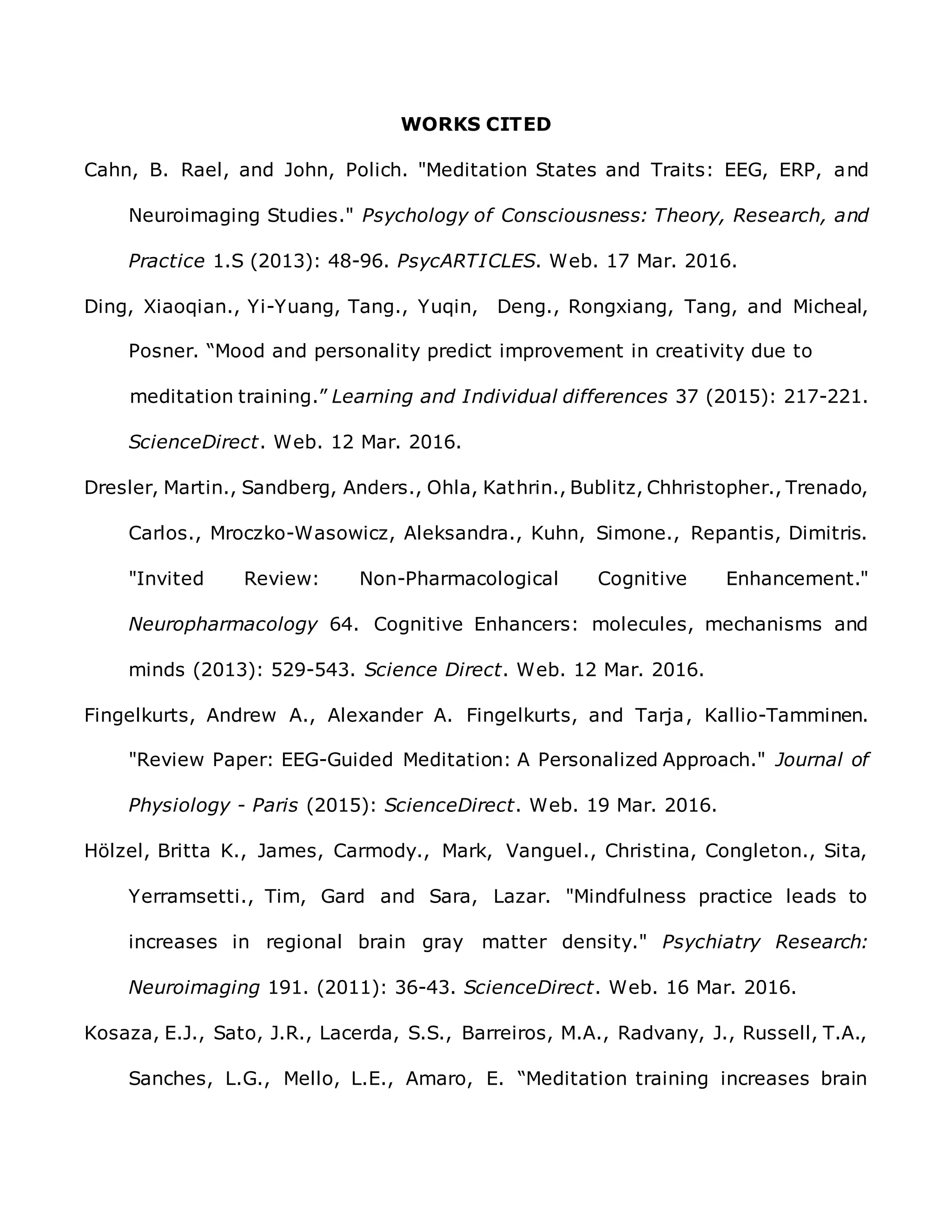 WORKS CITED
Cahn, B. Rael, and John, Polich. "Meditation States and Traits: EEG, ERP, and
Neuroimaging Studies." Psychology of Consciousness: Theory, Research, and
Practice 1.S (2013): 48-96. PsycARTICLES. Web. 17 Mar. 2016.
Ding, Xiaoqian., Yi-Yuang, Tang., Yuqin, Deng., Rongxiang, Tang, and Micheal,
Posner. “Mood and personality predict improvement in creativity due to
meditation training.” Learning and Individual differences 37 (2015): 217-221.
ScienceDirect. Web. 12 Mar. 2016.
Dresler, Martin., Sandberg, Anders., Ohla, Kathrin., Bublitz, Chhristopher., Trenado,
Carlos., Mroczko-Wasowicz, Aleksandra., Kuhn, Simone., Repantis, Dimitris.
"Invited Review: Non-Pharmacological Cognitive Enhancement."
Neuropharmacology 64. Cognitive Enhancers: molecules, mechanisms and
minds (2013): 529-543. Science Direct. Web. 12 Mar. 2016.
Fingelkurts, Andrew A., Alexander A. Fingelkurts, and Tarja, Kallio-Tamminen.
"Review Paper: EEG-Guided Meditation: A Personalized Approach." Journal of
Physiology - Paris (2015): ScienceDirect. Web. 19 Mar. 2016.
Hölzel, Britta K., James, Carmody., Mark, Vanguel., Christina, Congleton., Sita,
Yerramsetti., Tim, Gard and Sara, Lazar. "Mindfulness practice leads to
increases in regional brain gray matter density." Psychiatry Research:
Neuroimaging 191. (2011): 36-43. ScienceDirect. Web. 16 Mar. 2016.
Kosaza, E.J., Sato, J.R., Lacerda, S.S., Barreiros, M.A., Radvany, J., Russell, T.A.,
Sanches, L.G., Mello, L.E., Amaro, E. “Meditation training increases brain
 