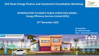 1
INTRODUCTION TO INDIA’S PUBLIC SUPER ESCO MODEL -
Energy Efficiency Services Limited (EESL)
25th November 2022
Presented By:
Mr. Abhishek Gupta
Head – International Business
2nd Clean Energy Finance and Investment Consultation Workshop
 