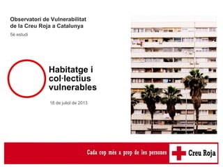5è Estudi de
l’Observatori de
Vulnerabilitat
Observatori de Vulnerabilitat
de la Creu Roja a Catalunya
5è estudi
18 de juliol de 2013
Habitatge i
col·lectius
vulnerables
 