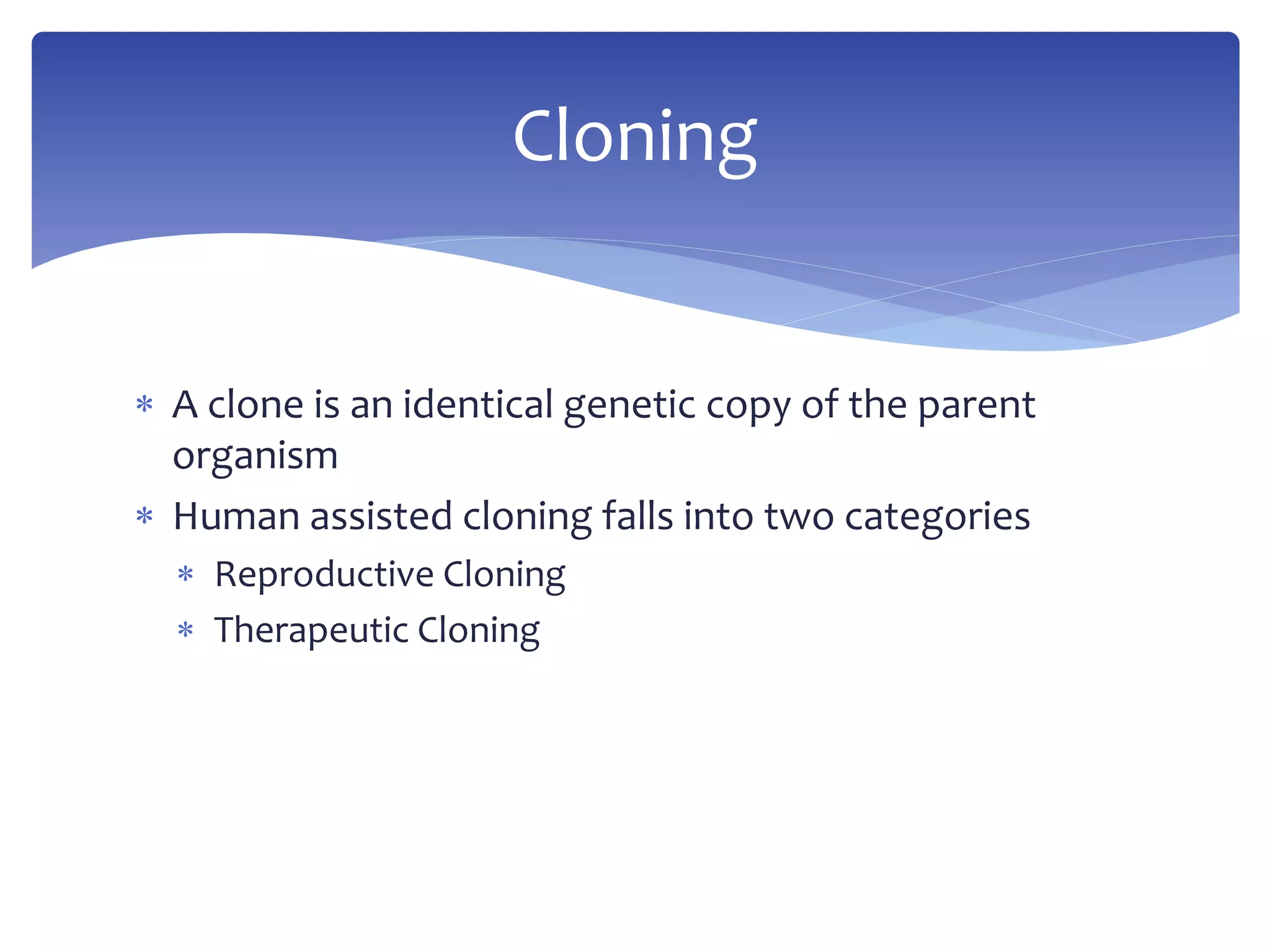 Cloning 
 A clone is an identical genetic copy of the parent 
organism 
 Human assisted cloning falls into two categories 
 Reproductive Cloning 
 Therapeutic Cloning 
 
