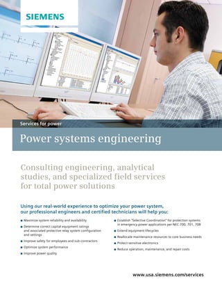 Power systems engineering
www.usa.siemens.com/services
Consulting engineering, analytical
studies, and specialized field services
for total power solutions
Using our real-world experience to optimize your power system,
our professional engineers and certified technicians will help you:
C	Maximize system reliability and availability
C	Determine correct capital equipment ratings
and associated protective relay system configuration
and settings
C	Improve safety for employees and sub-contractors
C	Optimize system performance
C	Improve power quality
C	Establish "Selective Coordination" for protection systems
in emergency power applications per NEC 700, 701, 708
C	Extend equipment lifecycles
C	Reallocate maintenance resources to core business needs
C	Protect sensitive electronics
C	Reduce operation, maintenance, and repair costs
Services for power
 