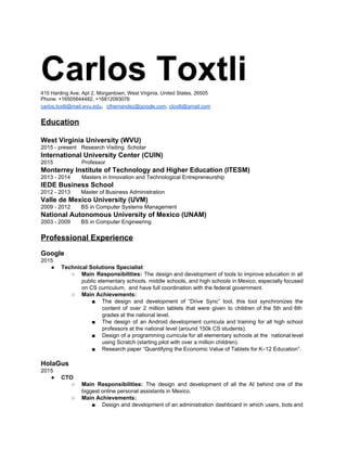 Carlos Toxtli  415 Harding Ave. Apt 2, Morgantown, West Virginia, United States, 26505 
Phone: +16505644482, +16812093076 
carlos.toxtli@mail.wvu.edu​,  ​cthernandez@google.com​, ​ctoxtli@gmail.com 
 
Education 
 
West Virginia University (WVU) 
2015 ­ present​   ​Research Visiting  Scholar 
International University Center (CUIN) 
2015  ​Professor 
Monterrey Institute of Technology and Higher Education (ITESM) 
2013 ­ 2014  Masters in Innovation and Technological Entrepreneurship  
IEDE Business School 
2012 ­ 2013       Master of Business Administration  
Valle de Mexico University (UVM) 
2009 ­ 2012       BS in Computer Systems Management 
National Autonomous University of Mexico (UNAM) 
2003 ­ 2009       BS in Computer Engineering  
 
Professional Experience  
 
Google 
2015 
● Technical Solutions Specialist 
○ Main Responsibilities: The design and development of tools to improve education in all                         
public elementary schools. middle schools, and high schools in Mexico, especially focused                       
on CS curriculum,  and have full coordination with the federal government. 
○ Main Achievements: 
■ The design and development of “Drive Sync” tool, this tool synchronizes the                       
content of over 2 million tablets that were given to children of the 5th and 6th                               
grades at the national level. 
■ The design of an Android development curricula and training for all high school                         
professors at the national level (around 150k CS students). 
■ Design of a programming curricula for all elementary schools at the national level                         
using Scratch (starting pilot with over a million children). 
■ Research paper “Quantifying the Economic Value of Tablets for K–12 Education”. 
 
HolaGus  
2015 
● CTO 
○ Main Responsibilities: ​The design and development of all the AI behind one of the                           
biggest online personal assistants in Mexico. 
○ Main Achievements: 
■ Design and development of an administration dashboard in which users, bots and                       
 
