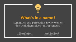 What’s in a name?
Semantics, self-perception & why women
don’t call themselves “entrepreneurs”
Mandy Wheadon
mwheadon@purdue.edu
Natalie Duval-Couetil
natduval@purdue.edu
 
