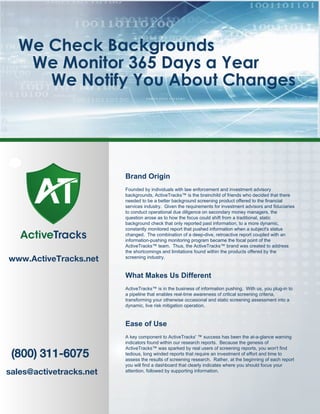 We Check Backgrounds
We Monitor 365 Days a Year
We Notify You About Changes
(800) 311-6075
sales@activetracks.net
Brand Origin
Founded by individuals with law enforcement and investment advisory
backgrounds, ActiveTracks™ is the brainchild of friends who decided that there
needed to be a better background screening product offered to the financial
services industry. Given the requirements for investment advisors and fiduciaries
to conduct operational due diligence on secondary money managers, the
question arose as to how the focus could shift from a traditional, static
background check that only reported past information, to a more dynamic,
constantly monitored report that pushed information when a subject's status
changed. The combination of a deep-dive, retroactive report coupled with an
information-pushing monitoring program became the focal point of the
ActiveTracks™ team. Thus, the ActiveTracks™ brand was created to address
the shortcomings and limitations found within the products offered by the
screening industry.
What Makes Us Different
ActiveTracks™ is in the business of information pushing. With us, you plug-in to
a pipeline that enables real-time awareness of critical screening criteria,
transforming your otherwise occasional and static screening assessment into a
dynamic, live risk mitigation operation.
Ease of Use
A key component to ActiveTracks' ™ success has been the at-a-glance warning
indicators found within our research reports. Because the genesis of
ActiveTracks™ was sparked by real users of screening reports, you won't find
tedious, long winded reports that require an investment of effort and time to
assess the results of screening research. Rather, at the beginning of each report
you will find a dashboard that clearly indicates where you should focus your
attention, followed by supporting information.
www.ActiveTracks.net
ActiveTracks
 