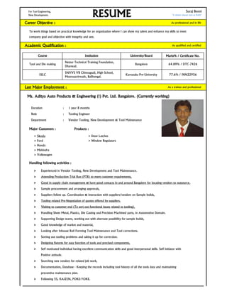For Tool Engineering, Suraj Benni
New Development. "A winner always start to finish"
Career Objective : As professional and in life
To work things based on practical knowledge for an organization where I can show my talent and enhance my skills to meet
company goal and objective with integrity and zest.
Academic Qualification : As qualified and certified
Marks% / Certificate No.
Last Major Employment : As a trainee and professional
Ms. Aditya Auto Products & Engineering (I) Pvt. Ltd. Bangalore. (Currently working)
Duration : 1 year 8 months
Role : Tooling Engineer
Department : Vendor Tooling, New Development & Tool Maintenance
Major Customers : Products :
> Skoda > Door Latches
> Ford > Window Regulators
> Honda
> Mahindra
> Volkswagen
Handling following activities :
> Experienced in Vendor Tooling, New Development and Tool Maintenance.
> Attending Production Trial Run (PTR) to meet customer requirements,
> Good in supply chain management & have good contacts in and around Bangalore for locating vendors to outsource.
> Sample procurement and arranging approvals,
> Suppliers follow up. Coordination & interaction with suppliers/vendors on Sample builds,
> Tooling related Pre-Negotiation of quotes offered by suppliers.
> Visiting to customer end (To sort out functional issues related to tooling),
> Handling Sheet Metal, Plastics, Die Casting and Precision Machined parts, in Automotive Domain.
> Supporting Design teams, working out with alternate possibility for sample builds,
> Good knowledge of market and material,
> Looking after Inhouse Roll Forming Tool Maintenance and Tool corrections.
> Sorting out tooling problems and taking it up for correction.
> Designing fixtures for easy function of tools and precised components,
> Self motivated individual having excellent communication skills and good interpersonal skills. Self Initiator with
Positive attitude.
> Searching new vendors for related job work,
> Documentation, Database - Keeping the records including tool history of all the tools data and maintaining
preventive maintenance plan.
> Following 5S, KAIZEN, POKE-YOKE.
64.89% / DTC-7426
SSLC
SNVVS VB Chinnagudi, High School,
Moorusavirmath, Bailhongal.
Karnataka Pre-University 77.6% / INN22956
RESUME
Course Institution University/Board
Tool and Die making
Nettur Technical Training Foundation,
Dharwad.
Bangalore
 
