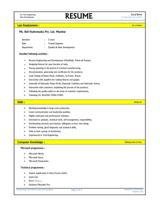 For Tool Engineering, Suraj Benni
New Development. "A winner always start to finish"
Last Employment : As a trainee
Ms. Bell Hydromatics Pvt. Ltd. Mumbai
Duration : 2 years
Role : Trainee Engineer
Department : Quality & New Development
Handled following activities :
> Reverse Engineering and Development (Manifolds, Valves & Pumps),
> Designing fixtures for easy function of tools,
> Process planning at the period of overload manufacturing,
> Documentation, generating test certificates for the products.
> Load Testing of Power Packs, Cylinders, A-Frame, Valves.
> Interaction with suppliers for making fixtures and gauges.
> Assembly of Hydraulic Power Packs, Hydraulic Cylinders and Hydraulic Valves,
> Interaction with customers, explaining the process of the products.
> Following the quality policy in the sense of customer requirements,
> Following 5S, KAIZEN, POKE-YOKE.
Skills : Being me
> Working knowledge in large scale production,
> Good communication and leadership qualities,
> Highly motivated and performance oriented,
> Interested in aptitude, technical work, self management, responsibility,
> Hardworking sincerely and honesty, willingness to learn new things,
> Problem solving, good diagnostic and analytical skills,
> Able to lead a group of technicians,
> Experienced in Tool Engineering.
Computer Knowledge : Making sense of data
Microsoft programmes :
> Microsoft Word,
> Microsoft Excel,
> Microsoft Powerpoint.
Technical programmes :
> System Application In Data Process (SAP),
> Auto-cad,
> Pro-E (Basics),
> Database Filemaker Pro.
Getting things done safely on time with excellence. Page 2 of 3 Updated On : 03/05/2016
Bangalore, India
RESUME
 