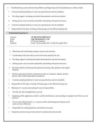 • Troubleshooting system and network problems and diagnosing and solving hardware or software faults
• Customize desktop hardware to meet user specifications and site standards
• Providing support, including procedural documentation and relevant reports;
• Setting up new users' accounts and profiles and dealing with password issues;
• Customize desktop hardware to meet user specifications and site standards
• Responsible for the daily switching of backup tapes at the different backup sites
Professional Experience 2.
Concern : TUNIP INFO SERVICES
Client : Lipi Marketing Pvt. Ltd
Role : IT System Engineer.
Duration : From 11th November 2011 to 30th November 2013
• Monitoring and maintaining computer systems and networks;
• Coordinating with client side to resolve the issues faced by the user
• Providing support, including procedural documentation and relevant reports;
• Setting up new users' accounts and profiles and dealing with password issues;
• Develop trends by monitoring and analysing incoming calls, problems and support
Requests
• Performs general preventative maintenance tasks on computers, laptops, printers
and any other authorised peripheral equipment
• Customize desktop hardware to meet user specifications and site standards
• Responsible for the daily switching of backup tapes at the different backup sites
• Maintains I.T. records and tracking for area of responsibility
• Provide user data and application recovery
• Supporting all the application, which is used by the Business, and escalating it to proper team if the issue not
resolved.
• User account administration, i.e., account creation and management and password
resets on Active Directory
• Responsible for tracking hardware and software inventory
• Preparation and reviewing of documents for internal and external audit
 