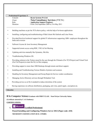 Professional Experience 3.
Concern : Byzan Systems Pvt.Ltd
Client : Tata Consultancy Services ( T C S )
Role : Application Support Engineer.
Duration : From 23rd September 2009 to 31st May 2011
• Building machines as per the TCS eServe policy, with the help of in-house applications
• Installing, configuring and troubleshooting of Mail clients Ms Outlook and Lotus Notes.
• Provided first-level technical support for global IT infrastructure supporting 1000+ employees throughout the
India and overseas
• Software License & Asset Inventory Management
• Supported remote access using RDC, VNC & Net Meeting
• Updating antivirus manually like Symantec, McAfee
• Troubleshooting Windows OS.
• Providing solution to the Tickets raised by the user through the Ultimatix (For TCS Project) and Virtual Tech
(For Citi Projects) to meet the SLA of the company
• Providing support to more than 1000 Desktops through remote and direct support.
• Installing and Troubleshooting Various Models of printers and scanners
• Handling for Inventory Management and Sweep Report & Service vendor coordination
• Managing Active Directory services through Webadmin Tool.
• Providing service as on SLA standard to reduce downtime of the system
• Having experience on software distribution, packaging, anti-virus, patch mgmt., encryption etc.
Education
B Sc Computer Science Graduate with FIRST CLASS from Periyar University Salem.
(Certificate attested by U A E Embassy)
CERTIFICATIONS:
1. Certified Professional
Passed Installing and Configuring Windows Server 2012 (Paper code -410)
MICROSOFT CERTIFICATION ID IS: 11954803.
 