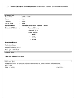 2. Computer Hardware & Networking Diploma from Don Bosco institute of technology Mampetta, Calicut
Personal Details
Date of Birth : 23rd
March 1983
Gender : Male
Nationality : Indian
Marital status : Single
Languages Known : Malayalam, English, Tamil, Hindi and Kannada
Permanent Address : Vamattathil House,
Kodanchery P O,
Calicut District,
 KERALA,
 INDIA
 673580
Passport Details
Nationality: Indian
Passport Number: L2831721
Valid up to : 29/08/2023
Visit Visa Status
Valid upto September 25 - 2016
DECLARATION
I hereby declare that the particulars furnished above are true and correct to the best of my knowledge.
Place: Dubai
Date: 10/06/2016 NAVEEN JOY
 