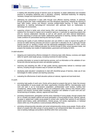 108
Programme Guide
in dealing with diversified groups of learners (such as migrants); to adopt collaborative and innovative
practices to strengthen leadership roles in education, including distributed leadership, for designing
necessary changes and improvements at institutional level;
 addressing low achievement in basic skills through more effective teaching methods. In particular,
through projects that: foster multidisciplinary and inter-disciplinary approaches; integrate the teaching of
basic skills (maths, science and literacy); promote problem-based learning; or foster innovative
approaches to teaching technology-rich environment with particular focus on mathematics in
technology-rich environment;
 supporting schools to tackle early school leaving (ESL) and disadvantage as well as to address all
students from the lowest to highest end of academic spectrum, in particular by supporting projects that
aims to: improve collaboration internally as well as with parents and other external stakeholders;
promote networking of schools and holistic collaborative approaches to teaching; develop methods and
create conditions for personalised teaching and learning for pupils;
 enhancing the quality of early childhood education and care (ECEC) in order to improve the quality of
services for better learning outcomes and ensure a good start in education for all, in particular through
projects that aim to: develop a holistic and age appropriate pedagogical framework for ECEC; ensure
that the benefits of early childhood education are carried through to other school education levels; and
projects that develop new models of implementation, governance and funding for ECEC.
In adult education:
 designing and implementing effective strategies for enhancing basic skills (literacy, numeracy and digital
skills) for specific adult target groups, increasing incentives for adult training;
 providing information on access to adult learning services, such as information on the validation of non-
formal and informal learning and career and education guidance;
 improving and extending the offer of high quality learning opportunities tailored to individual adult
learners, including through innovative ways of outreach and delivery;
 developing adult educators’ competences to deal with diversified groups of learners, make use of new
technologies for better outreach and teaching outcomes;
 evaluating the effectiveness of adult education policies at national, regional and local levels level.
In youth:
 promoting high-quality of youth work. Priority will be placed on projects that aim to: foster the inclusion
and employability of young people with fewer opportunities (including NEETS); internationalise youth
work and open it up to cross-sectoral cooperation; professionalise youth workers, building their
competences, setting quality standards, ethical and professional codes; reinforce links between policy,
research and practice; promote better knowledge, recognition and validation of youth work and non-
formal learning at European, national, regional and local level;
 promoting empowerment, participation and the active citizenship of young people, through projects that
aim to: broaden and deepen political and social participation of young people at local, regional, national,
European or global level; enable young people to connect with, express their opinions to and influence
elected policy-makers, public administrations, interest groups, civil society organisations, or individual
citizens within any of the political or social processes affecting their lives;
 promoting entrepreneurship education and social entrepreneurship among young people. Priority will be
placed on projects that allow groups of young people to put entrepreneurial ideas into practice with a
view to tackling challenges and problems identified within their communities.
 