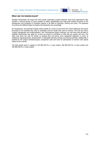 Part B – Strategic Partnerships in the field of education, training and youth
115
WHAT ARE THE FUNDING RULES?
Strategic Partnerships will range from fairly simple cooperation projects between small scale organisations (like
schools or informal groups of young people) to rather sophisticated and large-scale projects focusing on the
development and exchange of innovative outputs in all fields of education, training and youth. The expenses
incurred by the different types of projects will necessarily vary accordingly.
By consequence, the proposed funding model consists of a menu of cost items from which applicants will choose
according to the activities they want to undertake and the results they want to achieve. The first two items,
"project management and implementation" and "transnational project meetings" are cost items that all types of
Strategic Partnerships may apply for, as they are meant to contribute to costs that any project will incur. The
other cost items can only be chosen by projects that will pursue more substantial objectives in terms of
intellectual outputs/products, dissemination or embedded teaching, training and learning activities. Additionally, if
justified by the project activities/outputs, exceptional costs and costs for participation of persons with special
needs can be covered.
The total project grant is capped at 150 000 EUR for a 1-year project, 300 000 EUR for a 2-year project and
450 000 EUR for a 3-year project.
 