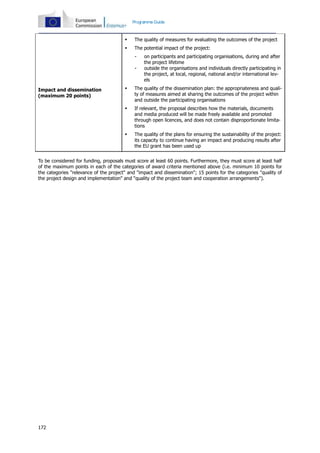 172
Programme Guide
Impact and dissemination
(maximum 20 points)
 The quality of measures for evaluating the outcomes of the project
 The potential impact of the project:
- on participants and participating organisations, during and after
the project lifetime
- outside the organisations and individuals directly participating in
the project, at local, regional, national and/or international lev-
els
 The quality of the dissemination plan: the appropriateness and quali-
ty of measures aimed at sharing the outcomes of the project within
and outside the participating organisations
 If relevant, the proposal describes how the materials, documents
and media produced will be made freely available and promoted
through open licences, and does not contain disproportionate limita-
tions
 The quality of the plans for ensuring the sustainability of the project:
its capacity to continue having an impact and producing results after
the EU grant has been used up
To be considered for funding, proposals must score at least 60 points. Furthermore, they must score at least half
of the maximum points in each of the categories of award criteria mentioned above (i.e. minimum 10 points for
the categories "relevance of the project" and "impact and dissemination"; 15 points for the categories "quality of
the project design and implementation" and "quality of the project team and cooperation arrangements").
 