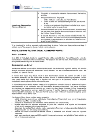 192
Programme Guide
Impact and dissemination
(Maximum 25 points)
 The quality of measures for evaluating the outcomes of the teaching
activities
 The potential impact of the project:
- on the institution hosting the Jean Monnet Action
- on the students and learners benefiting from the Jean Monnet
Action
- on other organisations and individuals involved at local, region-
al, national and/or European levels
 The appropriateness and quality of measures aimed at disseminating
the outcomes of the activities within and outside the institution host-
ing the Jean Monnet Activities
 If relevant, the extent to which the proposal describes how the ma-
terials, documents and media produced will be made freely available
and promoted through open licences, and does not contain any dis-
proportionate limitations.
To be considered for funding, proposals must score at least 60 points. Furthermore, they must score at least 13
points in each of the categories of award criteria mentioned above.
WHAT ELSE SHOULD YOU KNOW ABOUT A JEAN MONNET MODULE?
BUDGET ALLOCATION
Up to 20% of the budget allocated to support Modules will be granted to Jean Monnet Modules for which the
coordinators are researchers who have obtained a PhD degree in the last five years. This measure will support
young researchers starting their academic careers.
DISSEMINATION AND IMPACT
Jean Monnet Modules are required to disseminate and exploit the results of the organised teaching and research
activities beyond the scope of the stakeholders directly involved. This will considerably increase the impact and
contribute to a systemic change.
To increase their impact they should include in their dissemination activities the creation and offer of open
educational resources (OER) and involve open education activities to respond to technological progress. This will
foster more flexible and creative ways of learning and reach out to an increasing number of students,
professionals, policy makers and other interested groups.
All coordinators of Jean Monnet Modules will be asked to update their respective section of the Erasmus+ specific
online tool where all the information about the Jean Monnet Activities will be hosted. They will be encouraged
strongly to use the relevant existing platforms and tools (i.e. the Jean Monnet directory, the Jean Monnet virtual
community). These sections, which are part of the general IT tool for Erasmus+, will keep the wider public
informed about the institutions and their Jean Monnet courses. Grant holders will be asked to regularly update
the tool with the results of their work.
Coordinators of Jean Monnet Modules are encouraged to:
 publish at least one peer reviewed article during the grant period. The grant will cover part of the publication
and, if need be, of the translation costs;
 participate in dissemination and information events at national and European level;
 organise events (lectures, seminars, workshops, etc.) with policy makers at local, regional and national level
as well as with organised civil society and schools;
 disseminate the results of their activities via the organisation of seminars or lectures geared and adapted to
the general public and civil society representatives;
 network with other coordinators of Modules, Centres of Excellence, Jean Monnet Chairs and supported
Institutions;
 apply open educational resources (OER), publish the summaries, content and schedule of their activities as
well as the expected outcomes.
 