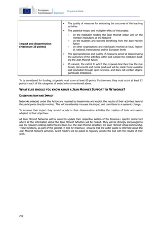 212
Programme Guide
Impact and dissemination
(Maximum 25 points)
 The quality of measures for evaluating the outcomes of the teaching
activities
 The potential impact and multiplier effect of the project:
- on the institution hosting the Jean Monnet Action and on the
member institutions of the Network
- on the students and learners benefiting from the Jean Monnet
Action
- on other organisations and individuals involved at local, region-
al, national, transnational and/or European levels
 The appropriateness and quality of measures aimed at disseminating
the outcomes of the activities within and outside the institution host-
ing the Jean Monnet Action
 If relevant, the extent to which the proposal describes how the ma-
terials, documents and media produced will be made freely available
and promoted through open licences, and does not contain dispro-
portionate limitations.
To be considered for funding, proposals must score at least 60 points. Furthermore, they must score at least 13
points in each of the categories of award criteria mentioned above.
WHAT ELSE SHOULD YOU KNOW ABOUT A JEAN MONNET SUPPORT TO NETWORKS?
DISSEMINATION AND IMPACT
Networks selected under this Action are required to disseminate and exploit the results of their activities beyond
the participants directly involved. This will considerably increase the impact and contribute to a systemic change.
To increase their impact they should include in their dissemination activities the creation of tools and events
adapted to their objectives.
All Jean Monnet Networks will be asked to update their respective section of the Erasmus+ specific online tool
where all the information about the Jean Monnet Activities will be hosted. They will be strongly encouraged to
use the relevant existing platforms and tools (i.e. the Jean Monnet directory, the Jean Monnet virtual community).
These functions, as part of the general IT tool for Erasmus+ ensures that the wider public is informed about the
Jean Monnet Network activities. Grant holders will be asked to regularly update the tool with the results of their
work.
 