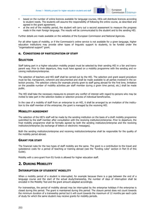 Annex I – Mobility project for higher education students and staff
253
 based on the number of online licences available for language courses, HEIs will distribute licences according
to student needs. The students will assume the responsibility of following the online course, as described and
agreed in the grant agreement;
 at the end of the mobility period, the student will carry out a second assessment to measure the progress
made in the main foreign language. The results will be communicated to the student and to the sending HEI.
Further details are made available on the websites of the European Commission and National Agencies.
For all other types of mobility, or if the Commission's online service is not available for a given language, higher
education institutions may provide other types of linguistic support to students, to be funded under the
"organisational support" grant.
e. CONDITIONS OF PARTICIPATION OF STAFF
SELECTION
Staff taking part in a higher education mobility project must be selected by their sending HEI in a fair and trans-
parent way. Prior to their departure, they must have agreed on a mobility programme with the sending and re-
ceiving institutions/enterprise.
The selection of teachers and HEI staff shall be carried out by the HEI. The selection and grant award procedure
must be fair, transparent, coherent and documented and shall be made available to all parties involved in the se-
lection process. The selection criteria (for example priority given to staff going abroad for the first time, limitation
on the possible number of mobility activities per staff member during a given time period, etc.) shall be made
public.
The HEI shall take the necessary measures to prevent any conflict of interest with regard to persons who may be
invited to take part in the selection bodies or selection process of individual beneficiaries.
In the case of a mobility of staff from an enterprise to an HEI, it shall be arranged by an invitation of the institu-
tion to the staff member of the enterprise; the grant is managed by the receiving HEI.
MOBILITY AGREEMENT
The selection of the HEI's staff will be made by the sending institution on the basis of a draft mobility programme
submitted by the staff member after consultation with the receiving institution/enterprise. Prior to departure, the
final mobility programme shall be formally agreed by both the sending institution/enterprise and the receiving
institution/enterprise (by exchange of letters or electronic messages).
Both the sending institution/enterprise and receiving institution/enterprise shall be responsible for the quality of
the mobility period abroad.
GRANT FOR STAFF
The financial rules for the two types of staff mobility are the same. The grant is a contribution to the travel and
subsistence costs for a period of teaching or training abroad (see the "funding rules" section in Part B of this
Guide).
Mobility with a zero-grant from EU funds is allowed for higher education staff.
2. DURING MOBILITY
INTERRUPTION OF STUDENTS' MOBILITY
When a mobility period of a student is interrupted, for example because there is a gap between the end of a
language course and the start of the actual study/traineeship, the number of days of interruption shall be
encoded in the Mobility Tool and the grant amount adapted accordingly.
For traineeships, the period of mobility abroad may be interrupted by the enterprise holidays if the enterprise is
closed during this period. The grant is maintained during this period. The closure period does not count towards
the minimum duration of a traineeship period but it will count towards the maximum of 12 months per each cycle
of study for which the same student may receive grants for mobility periods.
 