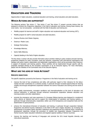 28
Part B – Information about theActions covered by this Guide
EDUCATION AND TRAINING
Opportunities in higher education, vocational education and training, school education and adult education.
WHICH ACTIONS ARE SUPPORTED?
The following sections "Key Action 1", "Key Action 2" and "Key Action 3" present concrete Actions that are
designed to achieve the Programme objectives in the field of education and training. Among these Actions, the
ones mainly - but not exclusively - connected with the field of education and training are:
 Mobility projects for learners and staff in higher education and vocational education and training (VET);
 Mobility projects for staff in school education and adult education;
 Erasmus Mundus Joint Master Degrees;
 Erasmus+ Master Loan;
 Strategic Partnerships;
 Knowledge Alliances;
 Sector Skills Alliances;
 Capacity Building in the field of higher education.
The Key Action 3 section will also provide information about activities relating to policy analysis and peer learning,
prospective initiatives for policy innovation, tools and networks, cooperation with international organisations and
dialogue with policy makers, stakeholders and stakeholder organisations, which will be promoted under Erasmus+
in support of education and training systems. These activities will be implemented through specific calls for
proposals managed directly by the European Commission or by its Executive Agency. For more information,
please visit the websites of the Commission and of the Executive Agency.
WHAT ARE THE AIMS OF THESE ACTIONS?
SPECIFIC OBJECTIVES
The specific objectives pursued by the Erasmus+ Programme in the field of education and training are to:
 improve the level of key competences and skills, with particular regard to their relevance for the labour
market and their contribution to a cohesive society, in particular through increased opportunities for learning
mobility and through strengthened cooperation between the world of education and training and the world of
work;
 foster quality improvements, innovation excellence and internationalisation at the level of education and
training institutions, in particular through enhanced transnational cooperation between education and
training providers and other stakeholders;
 promote the emergence and raise awareness of a European lifelong learning area designed to complement
policy reforms at national level and to support the modernisation of education and training systems, in
particular through enhanced policy cooperation, better use of EU transparency and recognition tools and the
dissemination of good practices;
 enhance the international dimension of education and training, in particular through cooperation between
Programme and Partner-Country institutions in the field of VET and in higher education, by increasing the
attractiveness of European higher education institutions and supporting the EU's external action, including its
development objectives, through the promotion of mobility and cooperation between Programme and
Partner-Country higher education institutions and targeted capacity building in Partner Countries;
 improve the teaching and learning of languages and promote the EU's broad linguistic diversity and
intercultural awareness.
 